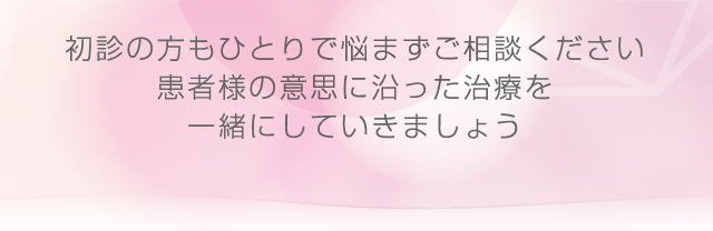初診の方もひとりで悩まずご相談ください患者様の意思に沿った治療を一緒にしていきましょう