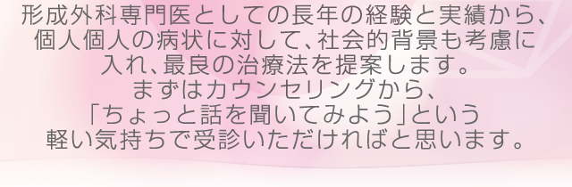 形成外科専門医としての長年の経験と実績から、個人個人の病状に対して、社会的背景も考慮に入れ、最良の治療法を提案します。まずはカウンセリングから、「ちょっと話を聞いてみよう」という軽い気持ちで受診いただければと思います。