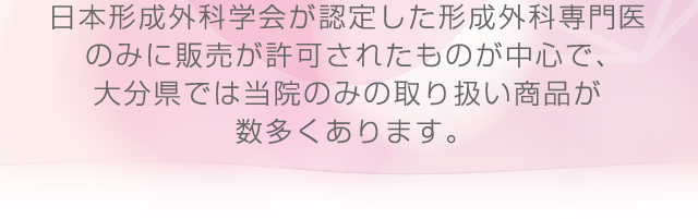 日本形成外科学会が認定した形成外科専門医のみに販売が許可されたものが中心で、大分県では当院のみの取り扱い商品が数多くあります